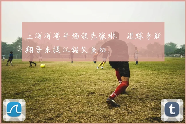 上海海港半场领先张琳芃进球李新翔吾米提江错失良机