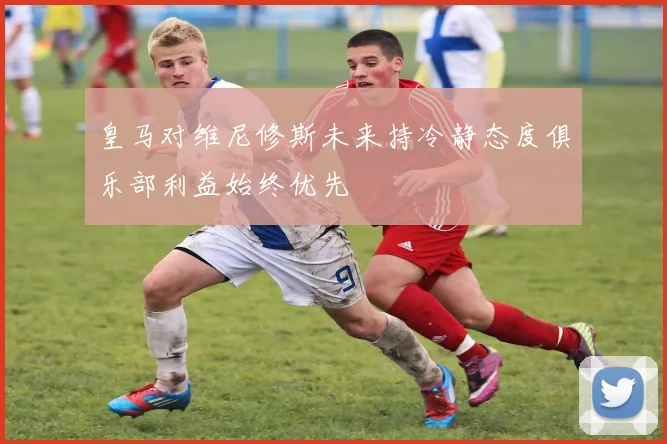 皇马对维尼修斯未来持冷静态度俱乐部利益始终优先