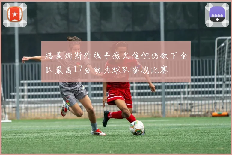 格莱姆斯外线手感欠佳但仍砍下全队最高17分助力球队奋战比赛