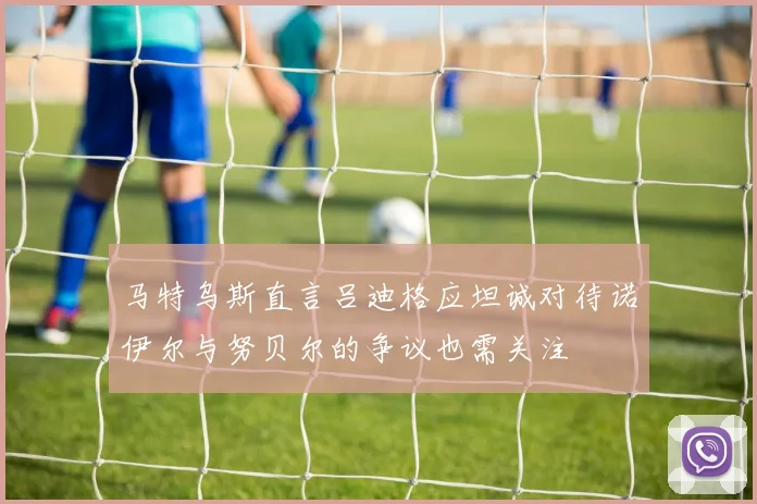 马特乌斯直言吕迪格应坦诚对待诺伊尔与努贝尔的争议也需关注