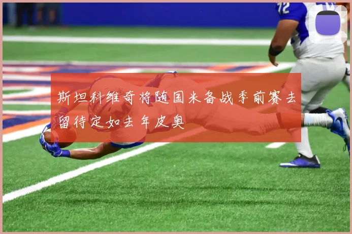 斯坦科维奇将随国米备战季前赛去留待定如去年皮奥