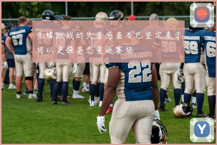 无缘欧战的失落感查洛巴坚定表示将以更强姿态重返赛场