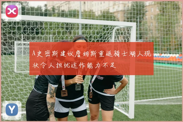 A史密斯建议詹姆斯重返骑士湖人现状令人担忧运作能力不足
