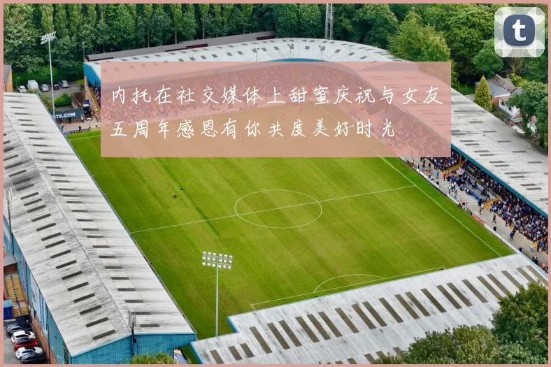 内托在社交媒体上甜蜜庆祝与女友五周年感恩有你共度美好时光