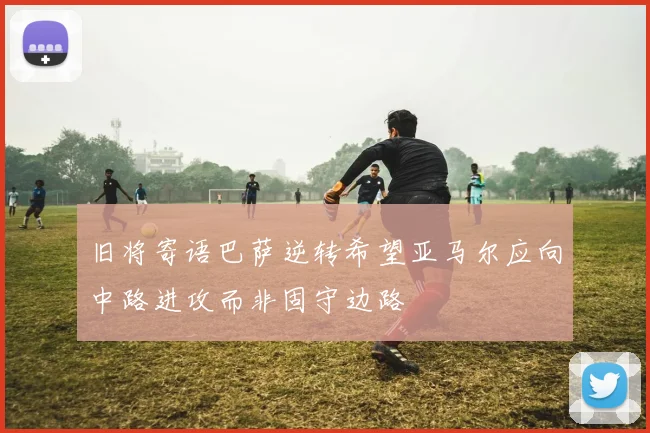 旧将寄语巴萨逆转希望亚马尔应向中路进攻而非固守边路