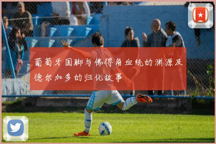 葡萄牙国脚与佛得角血统的渊源及德尔加多的归化故事