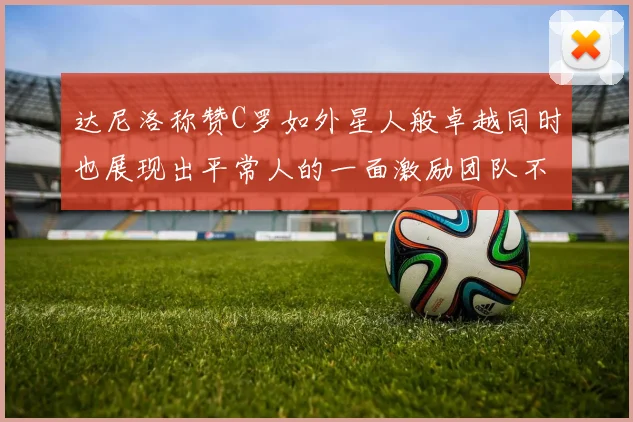 达尼洛称赞C罗如外星人般卓越同时也展现出平常人的一面激励团队不断进步