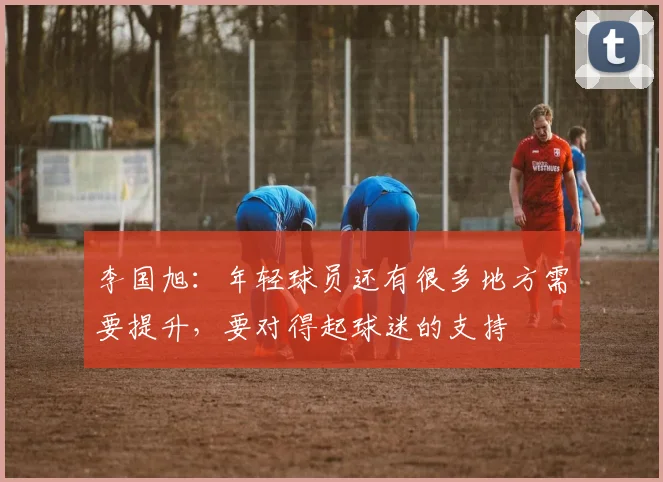 李国旭：年轻球员还有很多地方需要提升，要对得起球迷的支持