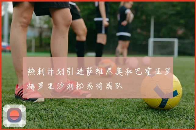 热刺计划引进萨维尼奥和巴霍亚罗梅罗里沙利松或将离队