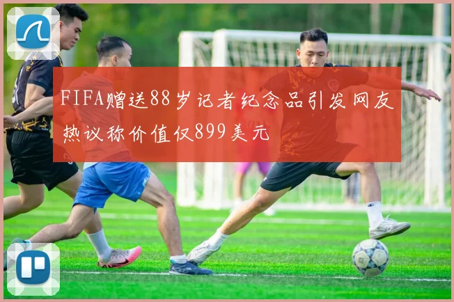 FIFA赠送88岁记者纪念品引发网友热议称价值仅899美元
