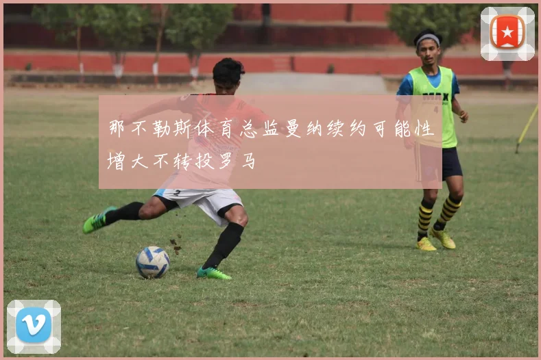 那不勒斯体育总监曼纳续约可能性增大不转投罗马