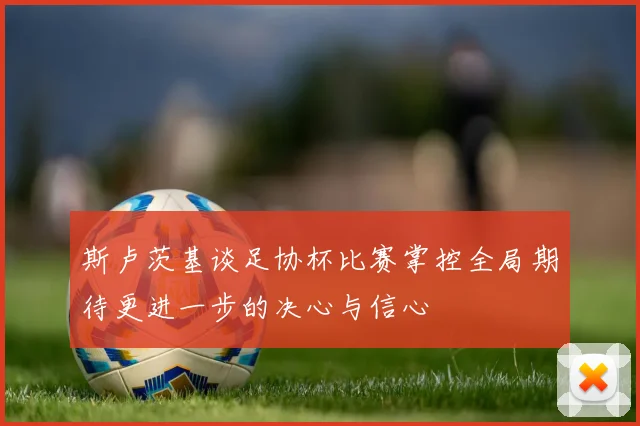 斯卢茨基谈足协杯比赛掌控全局期待更进一步的决心与信心