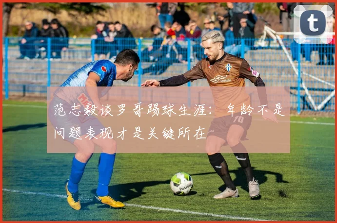 范志毅谈罗哥踢球生涯：年龄不是问题表现才是关键所在