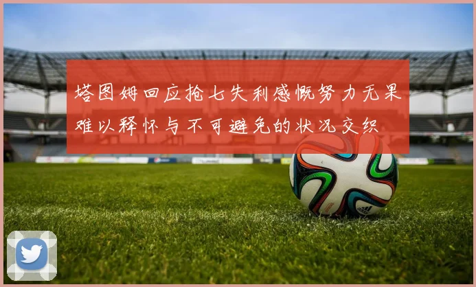 塔图姆回应抢七失利感慨努力无果难以释怀与不可避免的状况交织