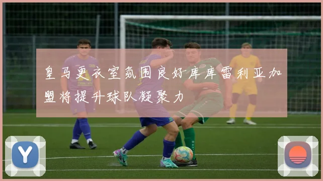 皇马更衣室氛围良好库库雷利亚加盟将提升球队凝聚力
