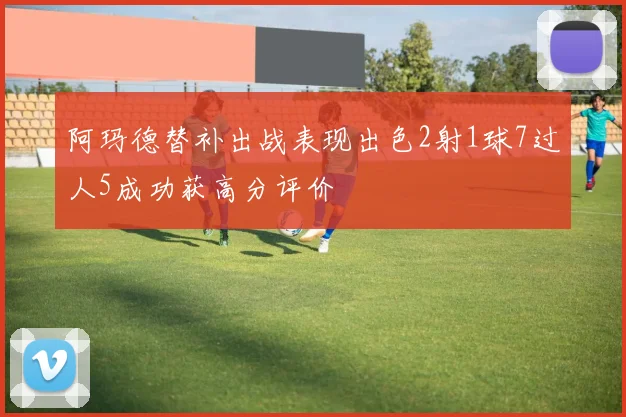 阿玛德替补出战表现出色2射1球7过人5成功获高分评价