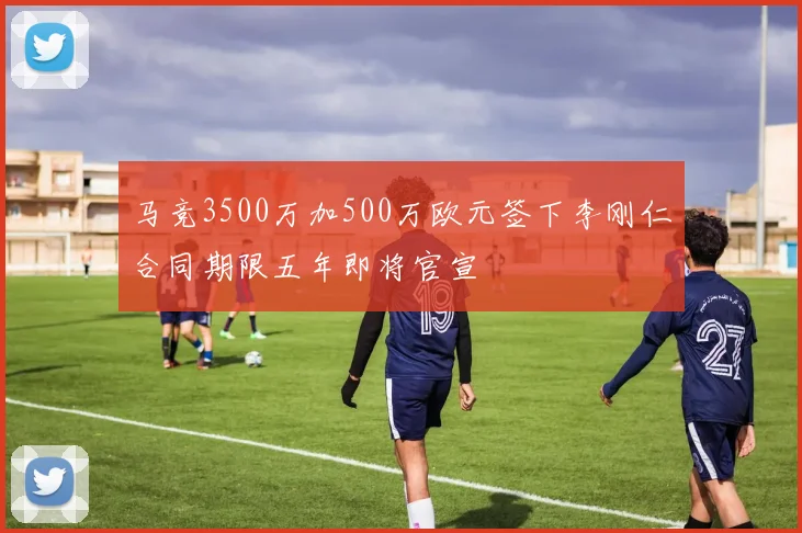 马竞3500万加500万欧元签下李刚仁合同期限五年即将官宣