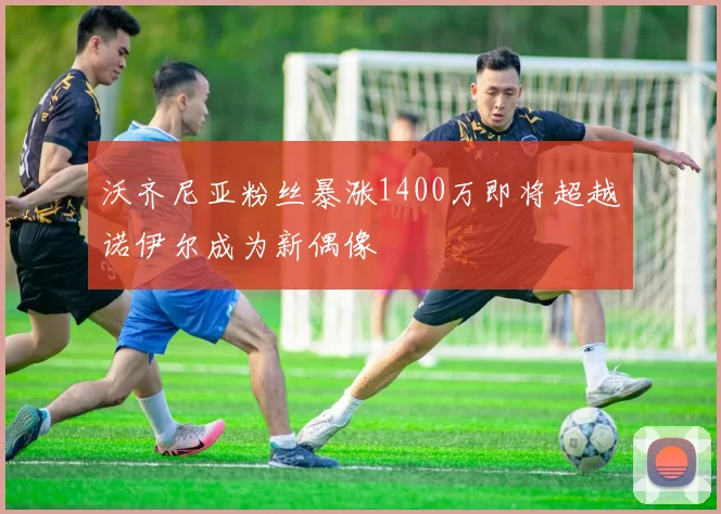 沃齐尼亚粉丝暴涨1400万即将超越诺伊尔成为新偶像
