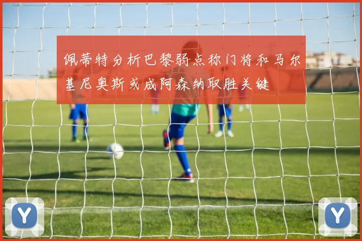 佩蒂特分析巴黎弱点称门将和马尔基尼奥斯或成阿森纳取胜关键