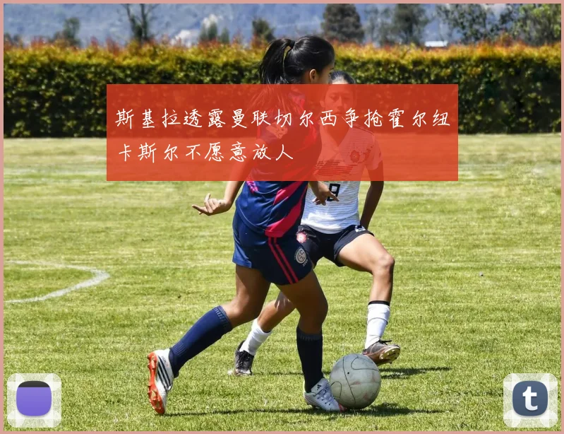 斯基拉透露曼联切尔西争抢霍尔纽卡斯尔不愿意放人