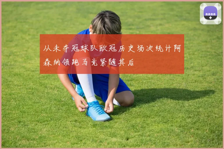 从未夺冠球队欧冠历史场次统计阿森纳领跑马竞紧随其后