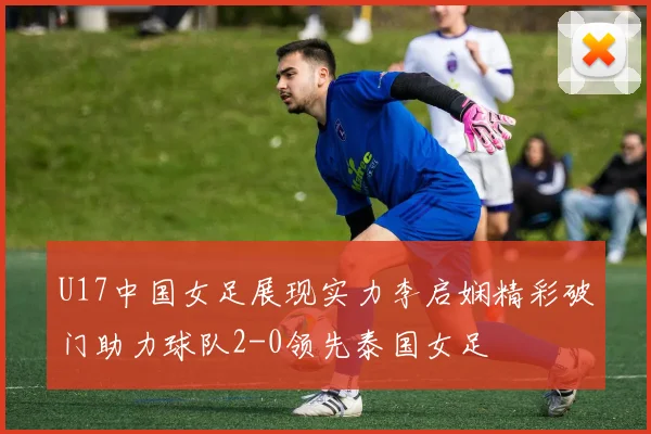U17中国女足展现实力李启娴精彩破门助力球队2-0领先泰国女足
