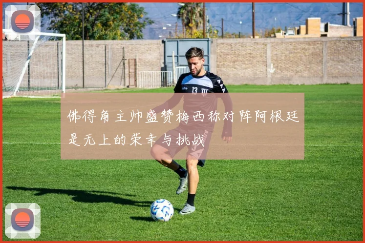 佛得角主帅盛赞梅西称对阵阿根廷是无上的荣幸与挑战