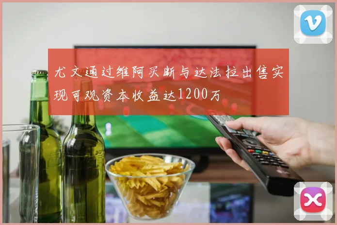 尤文通过维阿买断与达法拉出售实现可观资本收益达1200万