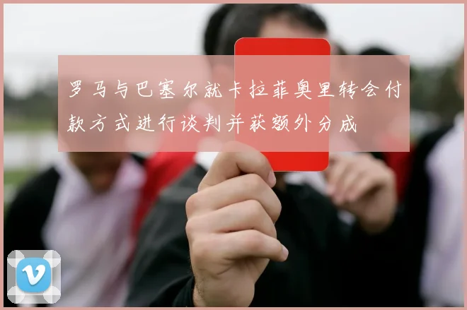 罗马与巴塞尔就卡拉菲奥里转会付款方式进行谈判并获额外分成